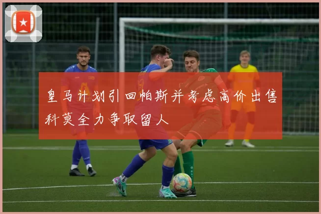 皇马计划引回帕斯并考虑高价出售科莫全力争取留人