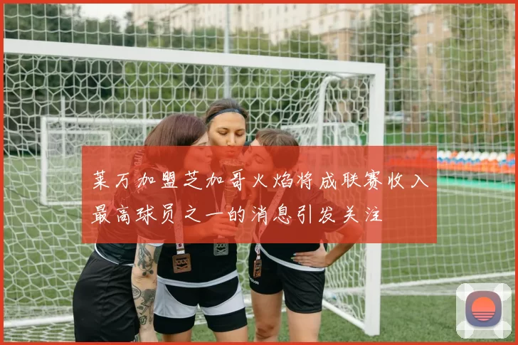 莱万加盟芝加哥火焰将成联赛收入最高球员之一的消息引发关注