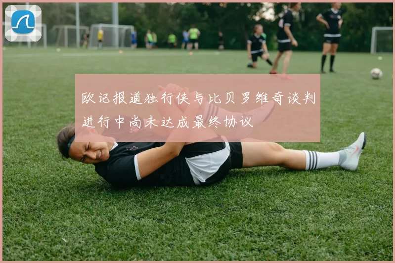 欧记报道独行侠与比贝罗维奇谈判进行中尚未达成最终协议