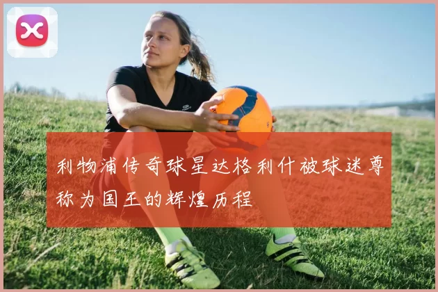 利物浦传奇球星达格利什被球迷尊称为国王的辉煌历程