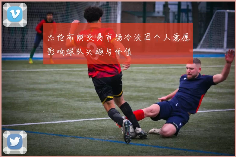 杰伦布朗交易市场冷淡因个人意愿影响球队兴趣与价值