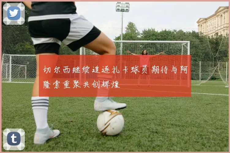 切尔西继续追逐扎卡球员期待与阿隆索重聚共创辉煌