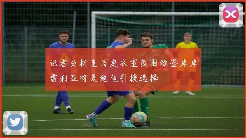 记者分析皇马更衣室氛围称签库库雷利亚将是绝佳引援选择