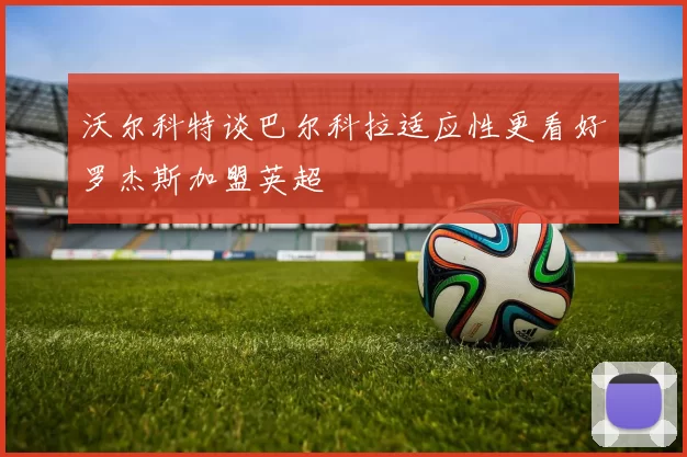沃尔科特谈巴尔科拉适应性更看好罗杰斯加盟英超