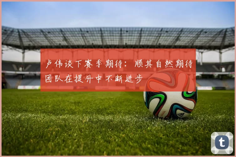卢伟谈下赛季期待：顺其自然期待团队在提升中不断进步