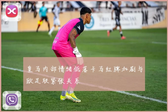 皇马内部情绪低落卡马红牌加剧与欧足联紧张关系