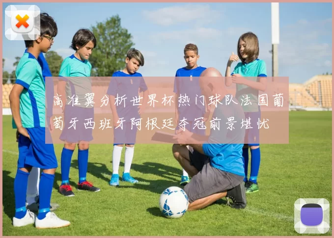 高准翼分析世界杯热门球队法国葡萄牙西班牙阿根廷夺冠前景堪忧