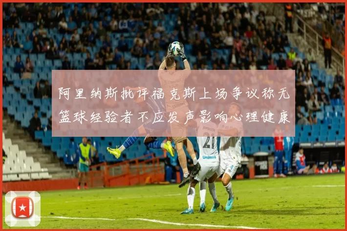 阿里纳斯批评福克斯上场争议称无篮球经验者不应发声影响心理健康