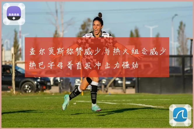 查尔莫斯称赞威少与热火组合威少热巴字母哥首发冲击力强劲